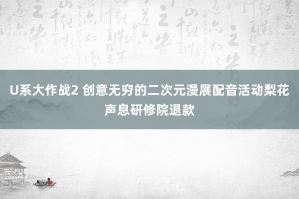 U系大作战2 创意无穷的二次元漫展配音活动梨花声息研修院退款