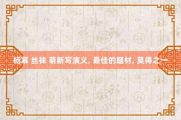 杨幂 丝袜 萌新写演义， 最佳的题材， 莫得之一
