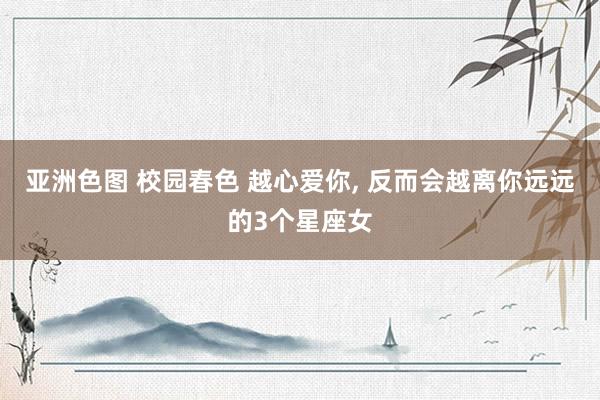 亚洲色图 校园春色 越心爱你， 反而会越离你远远的3个星座女