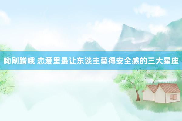 呦剐蹭哦 恋爱里最让东谈主莫得安全感的三大星座