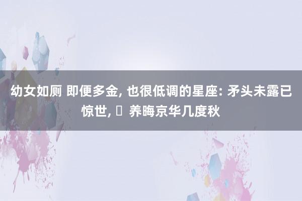 幼女如厕 即便多金， 也很低调的星座: 矛头未露已惊世， ‌养晦京华几度秋
