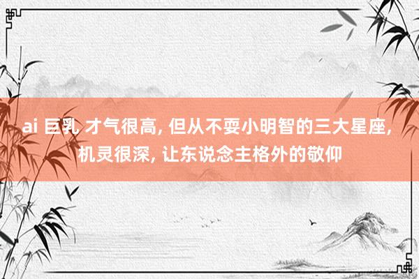 ai 巨乳 才气很高， 但从不耍小明智的三大星座， 机灵很深， 让东说念主格外的敬仰