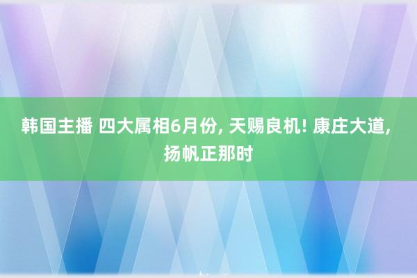 韩国主播 四大属相6月份， 天赐良机! 康庄大道， 扬帆正那时