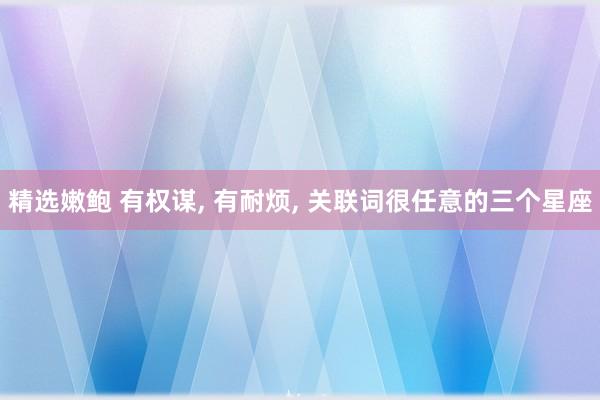 精选嫩鲍 有权谋， 有耐烦， 关联词很任意的三个星座