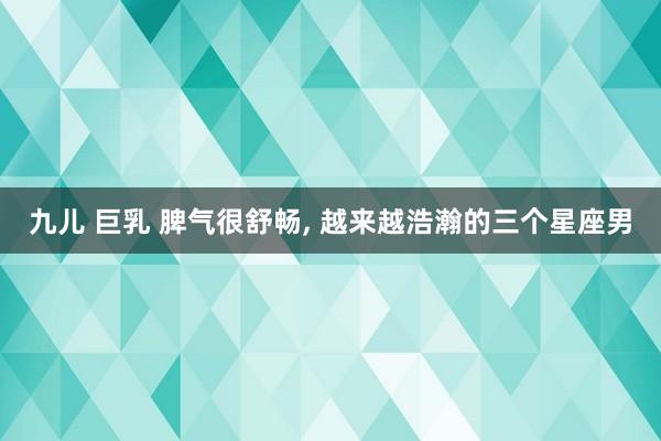 九儿 巨乳 脾气很舒畅， 越来越浩瀚的三个星座男