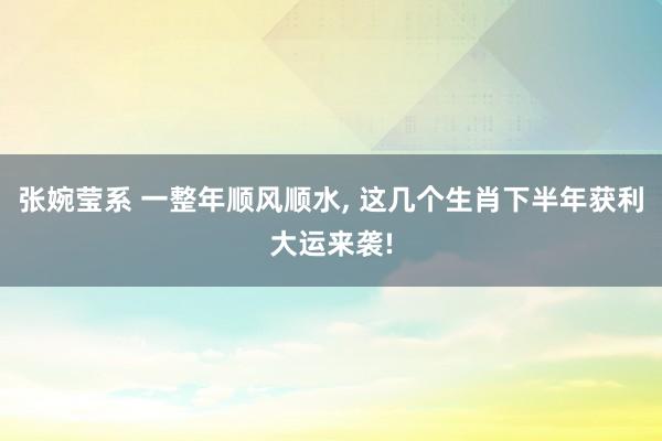 张婉莹系 一整年顺风顺水， 这几个生肖下半年获利大运来袭!