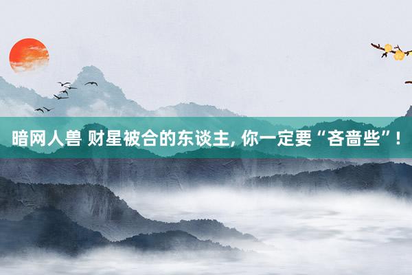 暗网人兽 财星被合的东谈主， 你一定要“吝啬些”!