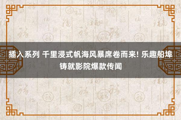插入系列 千里浸式帆海风暴席卷而来! 乐趣船埠铸就影院爆款传闻