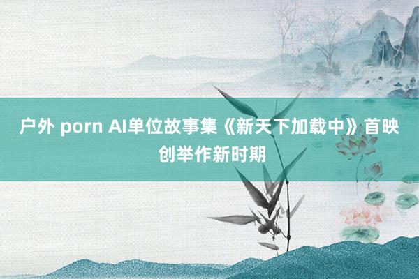 户外 porn AI单位故事集《新天下加载中》首映 创举作新时期