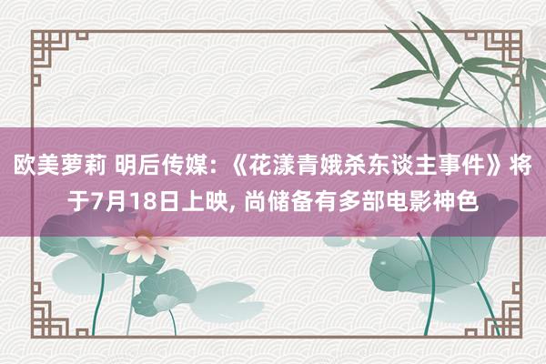欧美萝莉 明后传媒: 《花漾青娥杀东谈主事件》将于7月18日上映， 尚储备有多部电影神色
