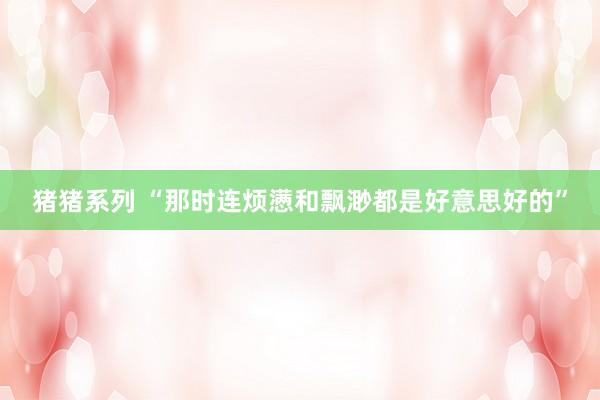 猪猪系列 “那时连烦懑和飘渺都是好意思好的”