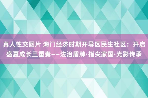 真人性交图片 海门经济时期开导区民生社区：开启盛夏成长三重奏——法治盾牌·指尖家国·光影传承