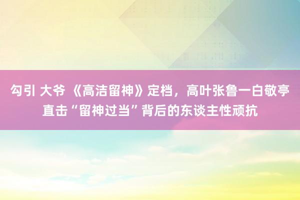 勾引 大爷 《高洁留神》定档，高叶张鲁一白敬亭直击“留神过当”背后的东谈主性顽抗