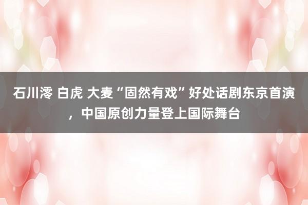 石川澪 白虎 大麦“固然有戏”好处话剧东京首演，中国原创力量登上国际舞台